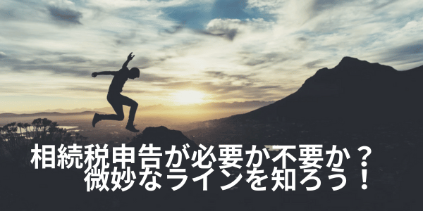 相続税申告が必要か不要か?微妙なラインを知ろう!